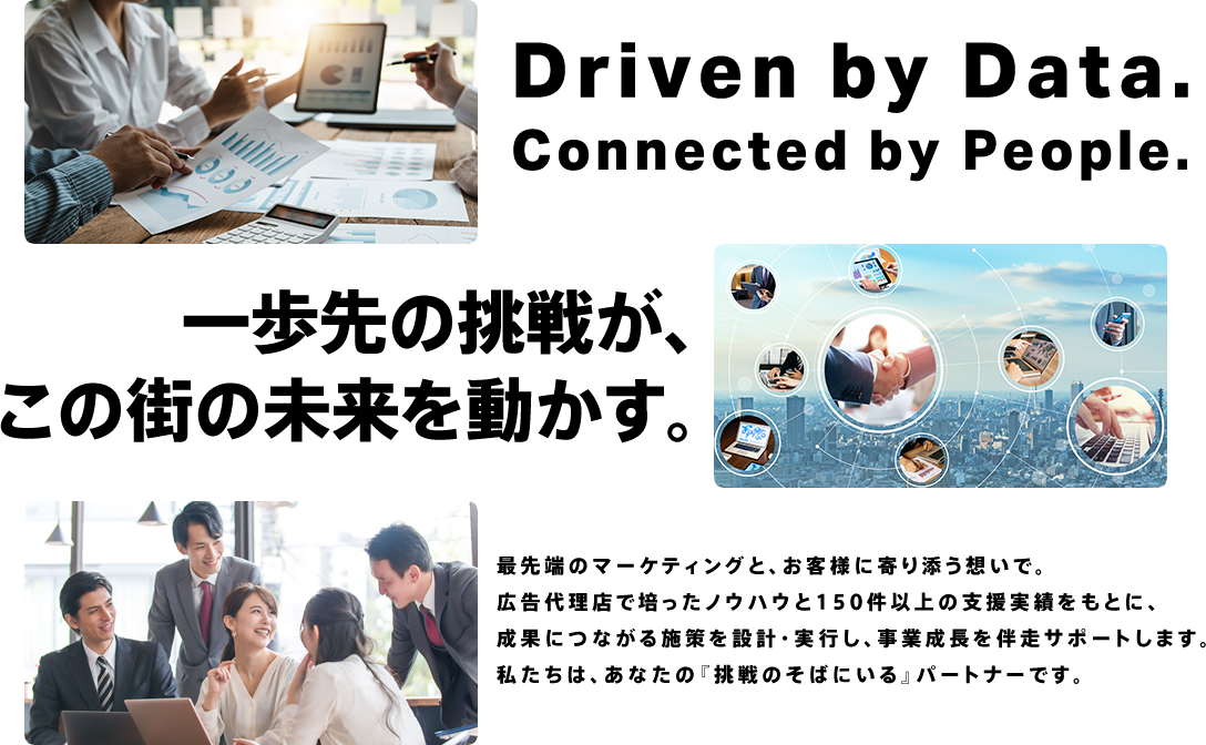 一歩先の挑戦が、この街の未来を動かす。最先端のマーケティングと、お客様に寄り添う想いで。広告代理店で培ったノウハウと150件以上の支援実績をもとに、成果につながる施策を設計・実行し、事業成長を伴奏サポートし私たちは、あなたの『挑戦のそばにいる』パートナーです。